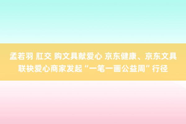 孟若羽 肛交 购文具献爱心 京东健康、京东文具联袂爱心商家发起“一笔一画公益周”行径