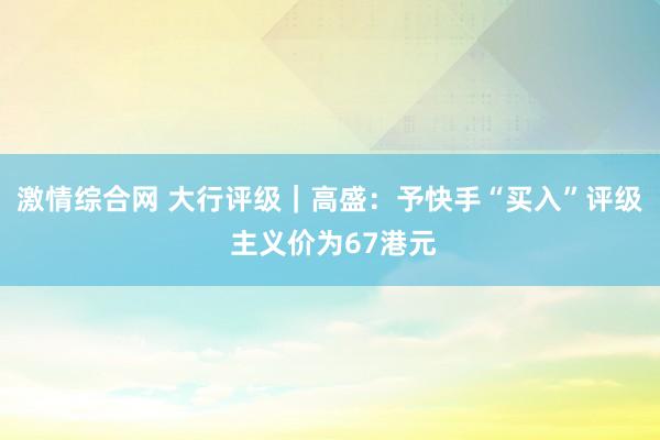 激情综合网 大行评级｜高盛：予快手“买入”评级 主义价为67港元