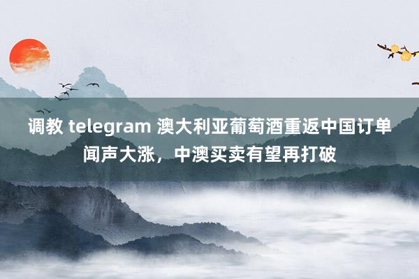 调教 telegram 澳大利亚葡萄酒重返中国订单闻声大涨，中澳买卖有望再打破