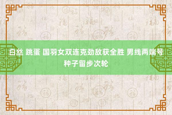 白丝 跳蛋 国羽女双连克劲敌获全胜 男线两端号种子留步次轮