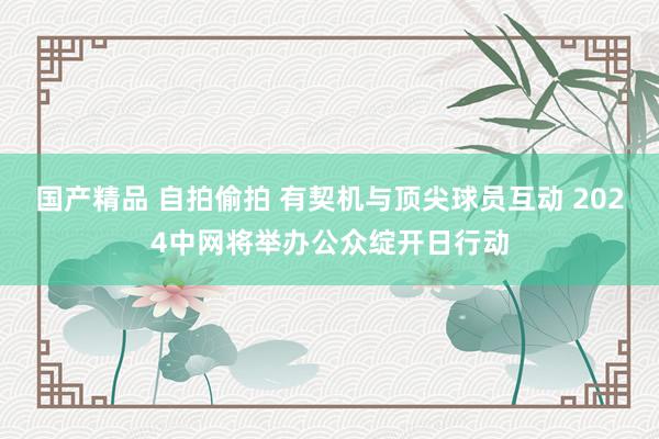 国产精品 自拍偷拍 有契机与顶尖球员互动 2024中网将举办公众绽开日行动