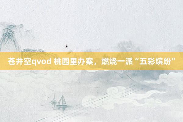 苍井空qvod 桃园里办案，燃烧一派“五彩缤纷”