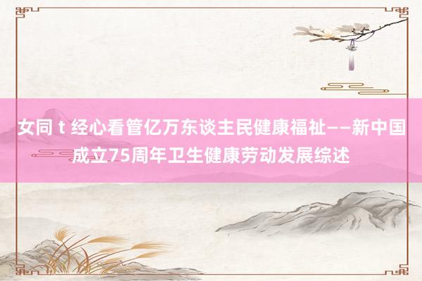 女同 t 经心看管亿万东谈主民健康福祉——新中国成立75周年卫生健康劳动发展综述