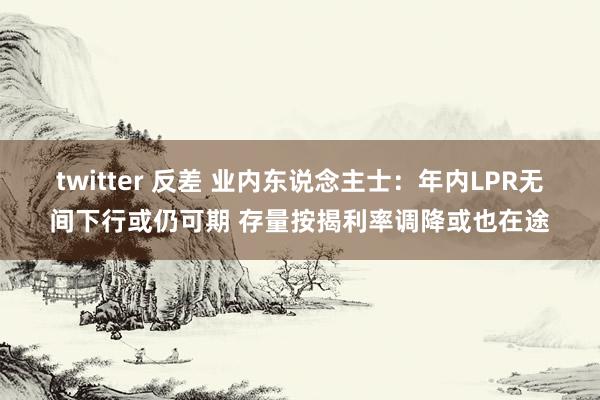 twitter 反差 业内东说念主士：年内LPR无间下行或仍可期 存量按揭利率调降或也在途