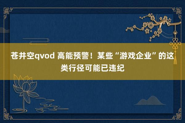 苍井空qvod 高能预警！某些“游戏企业”的这类行径可能已违纪
