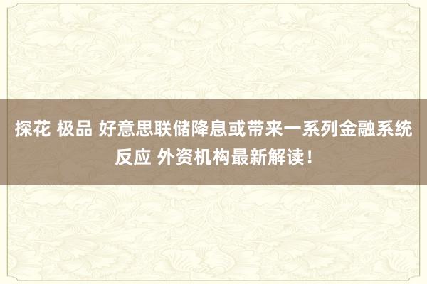 探花 极品 好意思联储降息或带来一系列金融系统反应 外资机构最新解读！