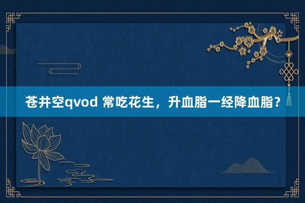 苍井空qvod 常吃花生，升血脂一经降血脂？