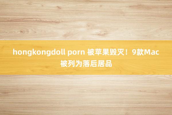 hongkongdoll porn 被苹果毁灭！9款Mac被列为落后居品