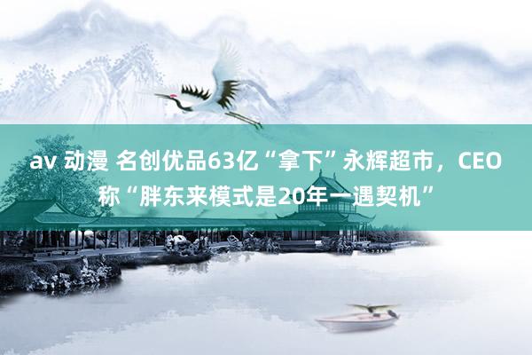 av 动漫 名创优品63亿“拿下”永辉超市，CEO称“胖东来模式是20年一遇契机”