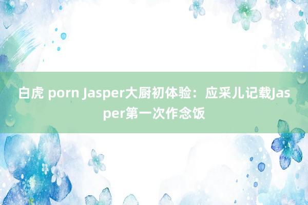 白虎 porn Jasper大厨初体验：应采儿记载Jasper第一次作念饭