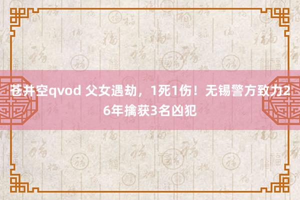 苍井空qvod 父女遇劫，1死1伤！无锡警方致力26年擒获3名凶犯