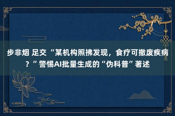步非烟 足交 “某机构照拂发现，食疗可撤废疾病？”警惕AI批量生成的“伪科普”著述