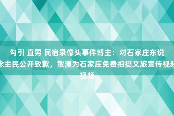 勾引 直男 民宿录像头事件博主：对石家庄东说念主民公开致歉，散漫为石家庄免费拍摄文旅宣传视频