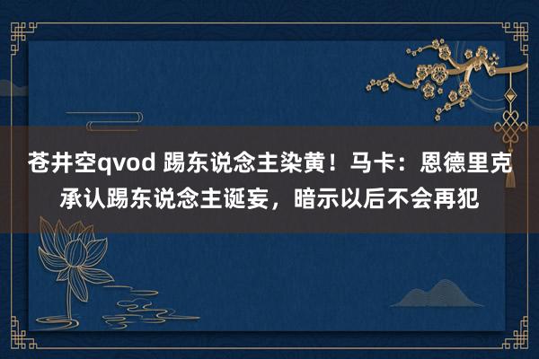 苍井空qvod 踢东说念主染黄！马卡：恩德里克承认踢东说念主诞妄，暗示以后不会再犯