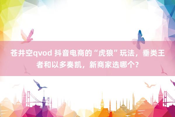 苍井空qvod 抖音电商的“虎狼”玩法，垂类王者和以多奏凯，新商家选哪个？