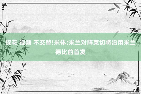 探花 视频 不交替!米体:米兰对阵莱切将沿用米兰德比的首发