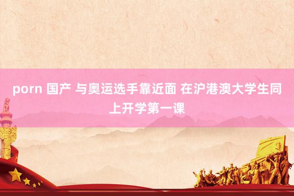 porn 国产 与奥运选手靠近面 在沪港澳大学生同上开学第一课