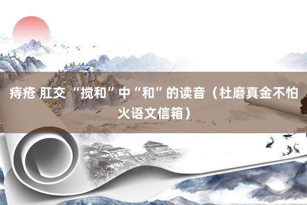 痔疮 肛交 “搅和”中“和”的读音（杜磨真金不怕火语文信箱）