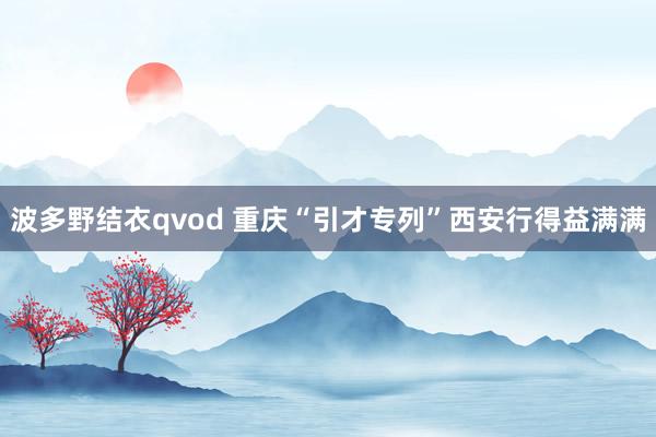 波多野结衣qvod 重庆“引才专列”西安行得益满满
