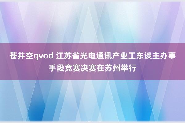 苍井空qvod 江苏省光电通讯产业工东谈主办事手段竞赛决赛在苏州举行