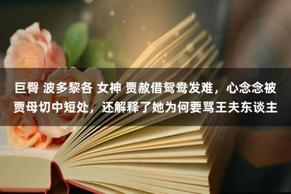 巨臀 波多黎各 女神 贾赦借鸳鸯发难，心念念被贾母切中短处，还解释了她为何要骂王夫东谈主