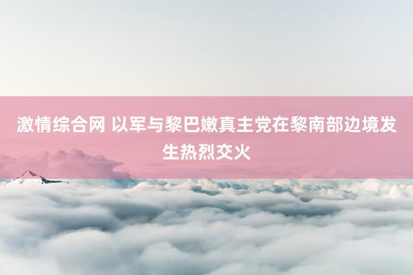 激情综合网 以军与黎巴嫩真主党在黎南部边境发生热烈交火