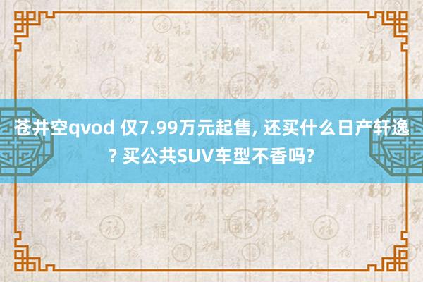 苍井空qvod 仅7.99万元起售， 还买什么日产轩逸? 买公共SUV车型不香吗?