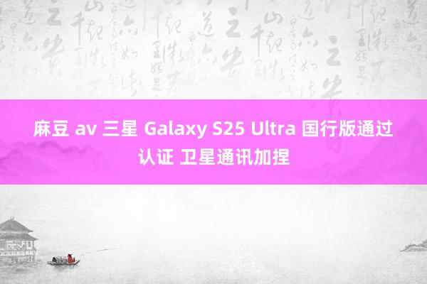 麻豆 av 三星 Galaxy S25 Ultra 国行版通过认证 卫星通讯加捏