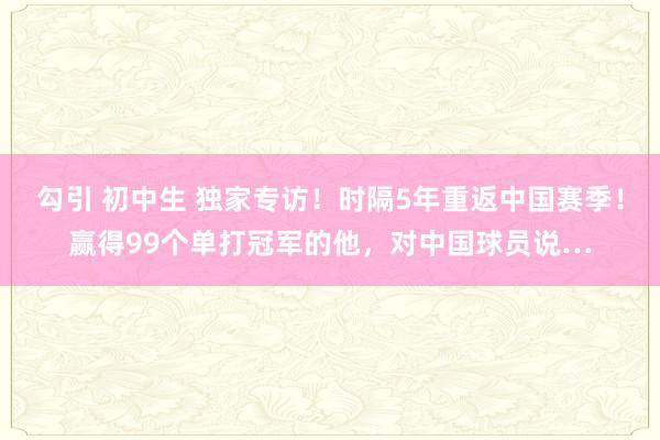 勾引 初中生 独家专访！时隔5年重返中国赛季！赢得99个单打冠军的他，对中国球员说…