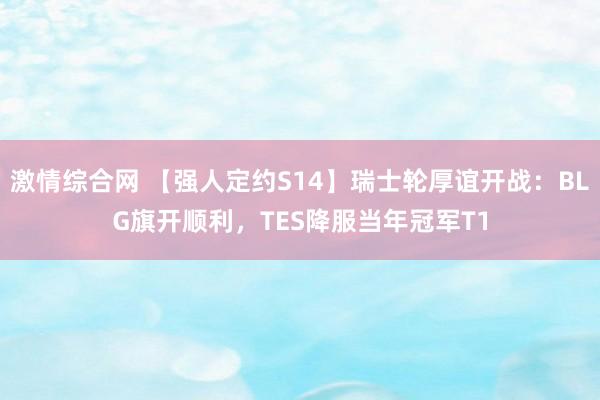 激情综合网 【强人定约S14】瑞士轮厚谊开战：BLG旗开顺利，TES降服当年冠军T1