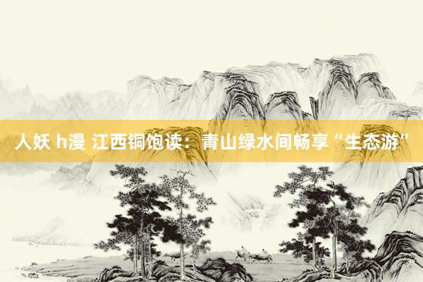 人妖 h漫 江西铜饱读：青山绿水间畅享“生态游”