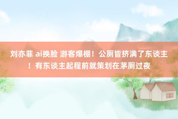 刘亦菲 ai换脸 游客爆棚!公厕皆挤满了东谈主!有东谈主起程前就策划在茅厕过夜