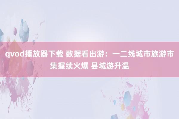 qvod播放器下载 数据看出游：一二线城市旅游市集握续火爆 县域游升温