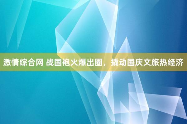 激情综合网 战国袍火爆出圈，撬动国庆文旅热经济