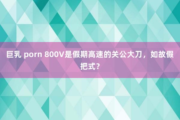 巨乳 porn 800V是假期高速的关公大刀，如故假把式？