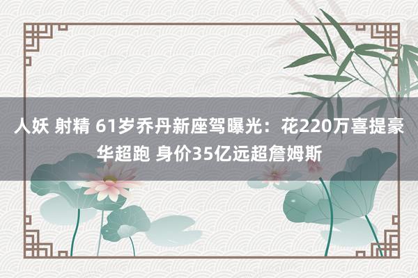人妖 射精 61岁乔丹新座驾曝光：花220万喜提豪华超跑 身价35亿远超詹姆斯