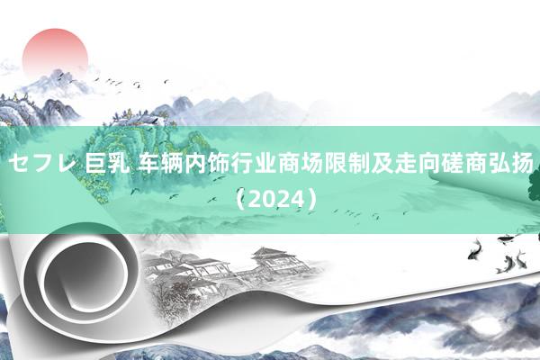 セフレ 巨乳 车辆内饰行业商场限制及走向磋商弘扬（2024）