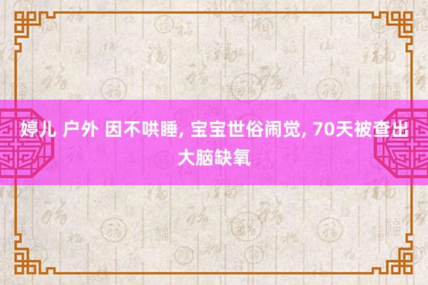 婷儿 户外 因不哄睡， 宝宝世俗闹觉， 70天被查出大脑缺氧