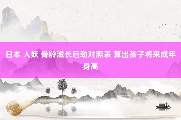 日本 人妖 骨龄滋长后劲对照表 算出孩子将来成年身高