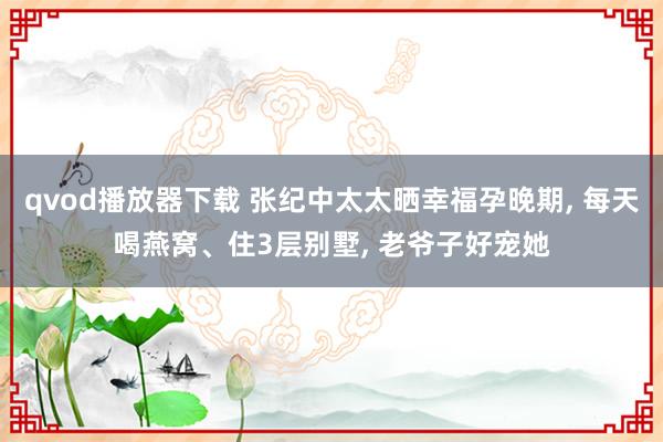 qvod播放器下载 张纪中太太晒幸福孕晚期， 每天喝燕窝、住3层别墅， 老爷子好宠她