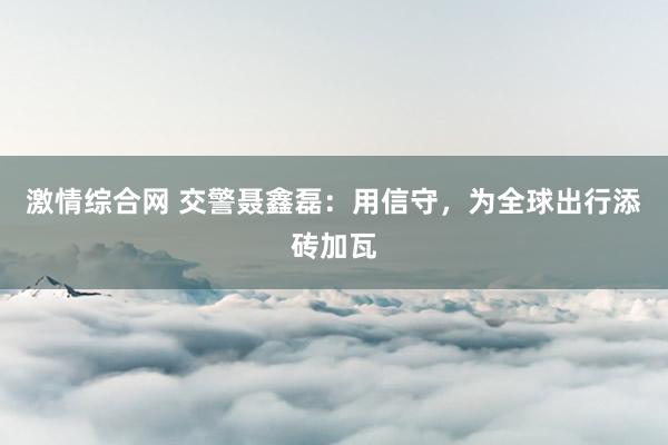 激情综合网 交警聂鑫磊：用信守，为全球出行添砖加瓦