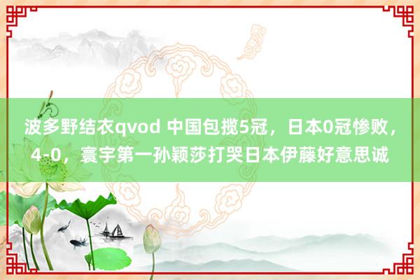 波多野结衣qvod 中国包揽5冠，日本0冠惨败，4-0，寰宇第一孙颖莎打哭日本伊藤好意思诚