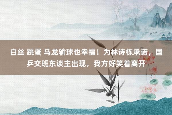 白丝 跳蛋 马龙输球也幸福！为林诗栋承诺，国乒交班东谈主出现，我方好笑着离开