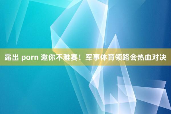 露出 porn 邀你不雅赛！军事体育领路会热血对决