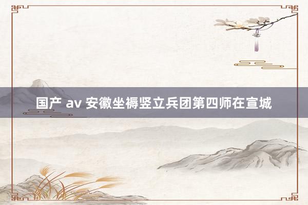 国产 av 安徽坐褥竖立兵团第四师在宣城