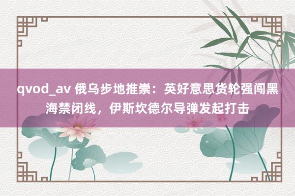 qvod_av 俄乌步地推崇：英好意思货轮强闯黑海禁闭线，伊斯坎德尔导弹发起打击