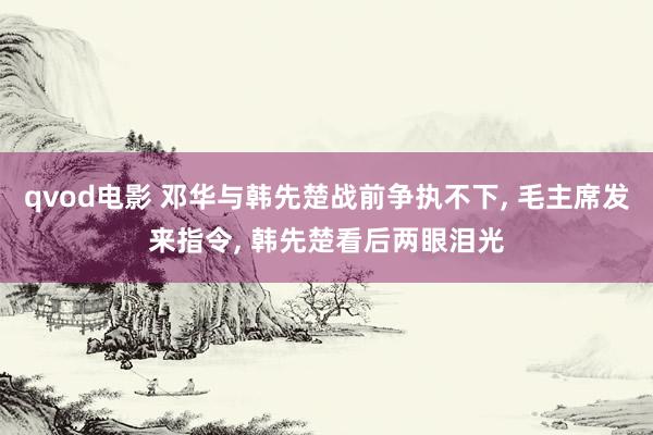 qvod电影 邓华与韩先楚战前争执不下， 毛主席发来指令， 韩先楚看后两眼泪光