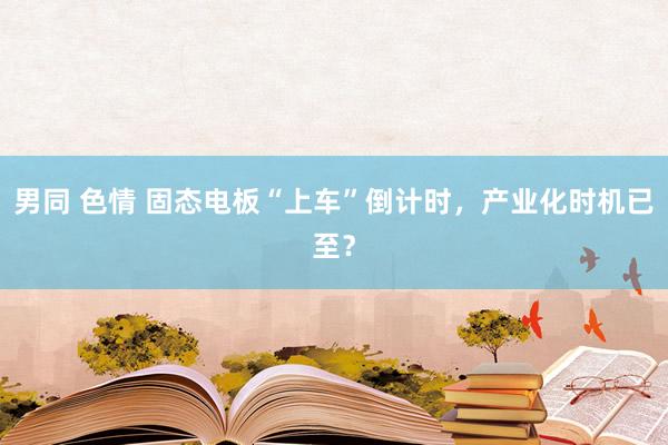男同 色情 固态电板“上车”倒计时，产业化时机已至？