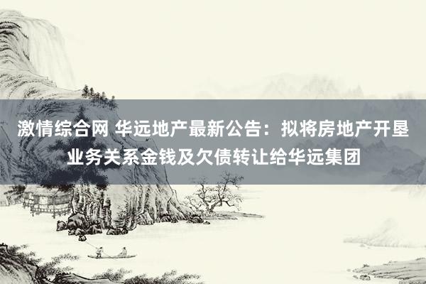 激情综合网 华远地产最新公告：拟将房地产开垦业务关系金钱及欠债转让给华远集团