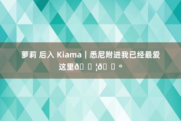 萝莉 后入 Kiama｜悉尼附进我已经最爱这里🇦🇺
